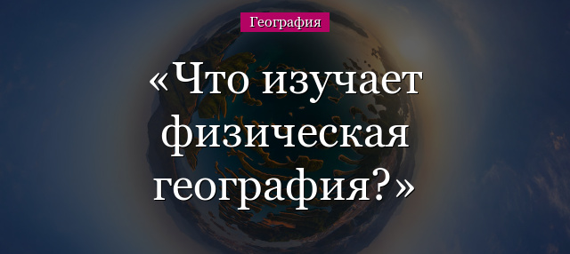 Что изучает физическая география?