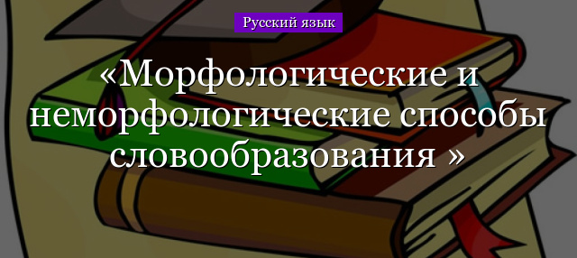 Морфологические и неморфологические способы словообразования 